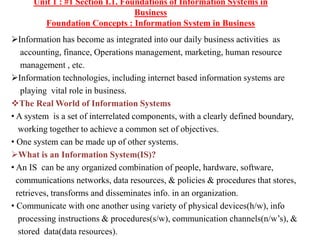 Unit 1 : #1 Section I.1. Foundations of Information Systems in
Business
Foundation Concepts : Information System in Business
Information has become as integrated into our daily business activities as
accounting, finance, Operations management, marketing, human resource
management , etc.
Information technologies, including internet based information systems are
playing vital role in business.
The Real World of Information Systems
• A system is a set of interrelated components, with a clearly defined boundary,
working together to achieve a common set of objectives.
• One system can be made up of other systems.
What is an Information System(IS)?
• An IS can be any organized combination of people, hardware, software,
communications networks, data resources, & policies & procedures that stores,
retrieves, transforms and disseminates info. in an organization.
• Communicate with one another using variety of physical devices(h/w), info
processing instructions & procedures(s/w), communication channels(n/w’s), &
stored data(data resources).
 