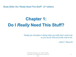 Study Skills: Do I Really Need This Stuff? (3rd edition)
Chapter 1:
Do I Really Need This Stuff?
Simply put, discipline is doing what you really don’t want to do
so you can do what you really want to do.
--John C. Maxwell
© Pearson Education, Inc. 2013, Piscitelli,
Study Skills: Do I Really Need This Stuff? 3e
Ch 1
1
 