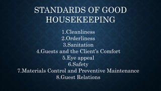 STANDARDS OF GOOD
HOUSEKEEPING
1.Cleanliness
2.Orderliness
3.Sanitation
4.Guests and the Client’s Comfort
5.Eye appeal
6.Safety
7.Materials Control and Preventive Maintenance
8.Guest Relations
 