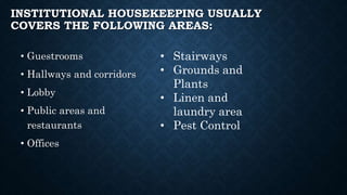 INSTITUTIONAL HOUSEKEEPING USUALLY
COVERS THE FOLLOWING AREAS:
• Guestrooms
• Hallways and corridors
• Lobby
• Public areas and
restaurants
• Offices
• Stairways
• Grounds and
Plants
• Linen and
laundry area
• Pest Control
 
