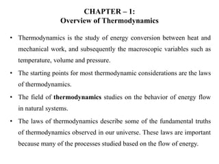 CHAPTER – 1:
Overview of Thermodynamics
• Thermodynamics is the study of energy conversion between heat and
mechanical work, and subsequently the macroscopic variables such as
temperature, volume and pressure.
• The starting points for most thermodynamic considerations are the laws
of thermodynamics.
• The field of thermodynamics studies on the behavior of energy flow
in natural systems.
• The laws of thermodynamics describe some of the fundamental truths
of thermodynamics observed in our universe. These laws are important
because many of the processes studied based on the flow of energy.
 