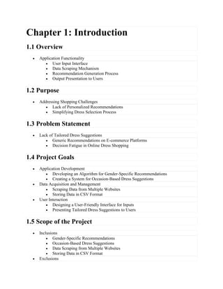 Chapter 1: Introduction
1.1 Overview
 Application Functionality
 User Input Interface
 Data Scraping Mechanism
 Recommendation Generation Process
 Output Presentation to Users
1.2 Purpose
 Addressing Shopping Challenges
 Lack of Personalized Recommendations
 Simplifying Dress Selection Process
1.3 Problem Statement
 Lack of Tailored Dress Suggestions
 Generic Recommendations on E-commerce Platforms
 Decision Fatigue in Online Dress Shopping
1.4 Project Goals
 Application Development
 Developing an Algorithm for Gender-Specific Recommendations
 Creating a System for Occasion-Based Dress Suggestions
 Data Acquisition and Management
 Scraping Data from Multiple Websites
 Storing Data in CSV Format
 User Interaction
 Designing a User-Friendly Interface for Inputs
 Presenting Tailored Dress Suggestions to Users
1.5 Scope of the Project
 Inclusions
 Gender-Specific Recommendations
 Occasion-Based Dress Suggestions
 Data Scraping from Multiple Websites
 Storing Data in CSV Format
 Exclusions
 