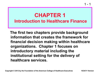 1 - 1
CHAPTER 1
Introduction to Healthcare Finance
The first two chapters provide background
information that creates the framework for
financial decision making within healthcare
organizations. Chapter 1 focuses on
introductory material including the
institutional setting for the delivery of
healthcare services.
Copyright © 2012 by the Foundation of the American College of Healthcare Executives 10/24/11 Version
 