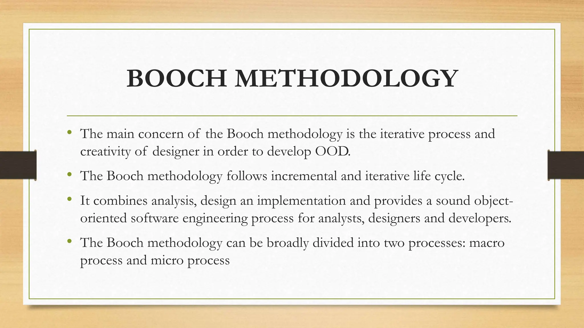 BOOCH METHODOLOGY
• The main concern of the Booch methodology is the iterative process and
creativity of designer in order to develop OOD.
• The Booch methodology follows incremental and iterative life cycle.
• It combines analysis, design an implementation and provides a sound object-
oriented software engineering process for analysts, designers and developers.
• The Booch methodology can be broadly divided into two processes: macro
process and micro process
 