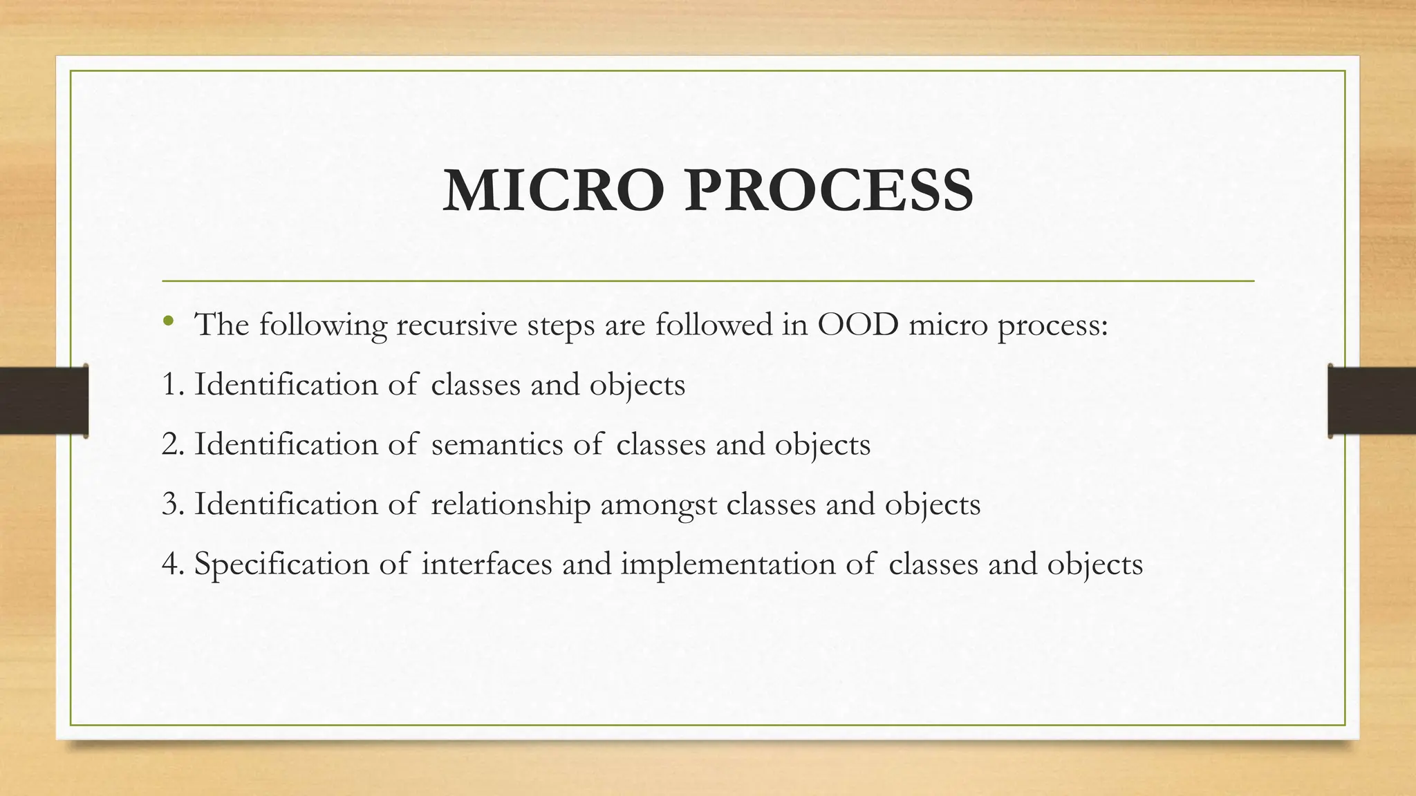 MICRO PROCESS
• The following recursive steps are followed in OOD micro process:
1. Identification of classes and objects
2. Identification of semantics of classes and objects
3. Identification of relationship amongst classes and objects
4. Specification of interfaces and implementation of classes and objects
 