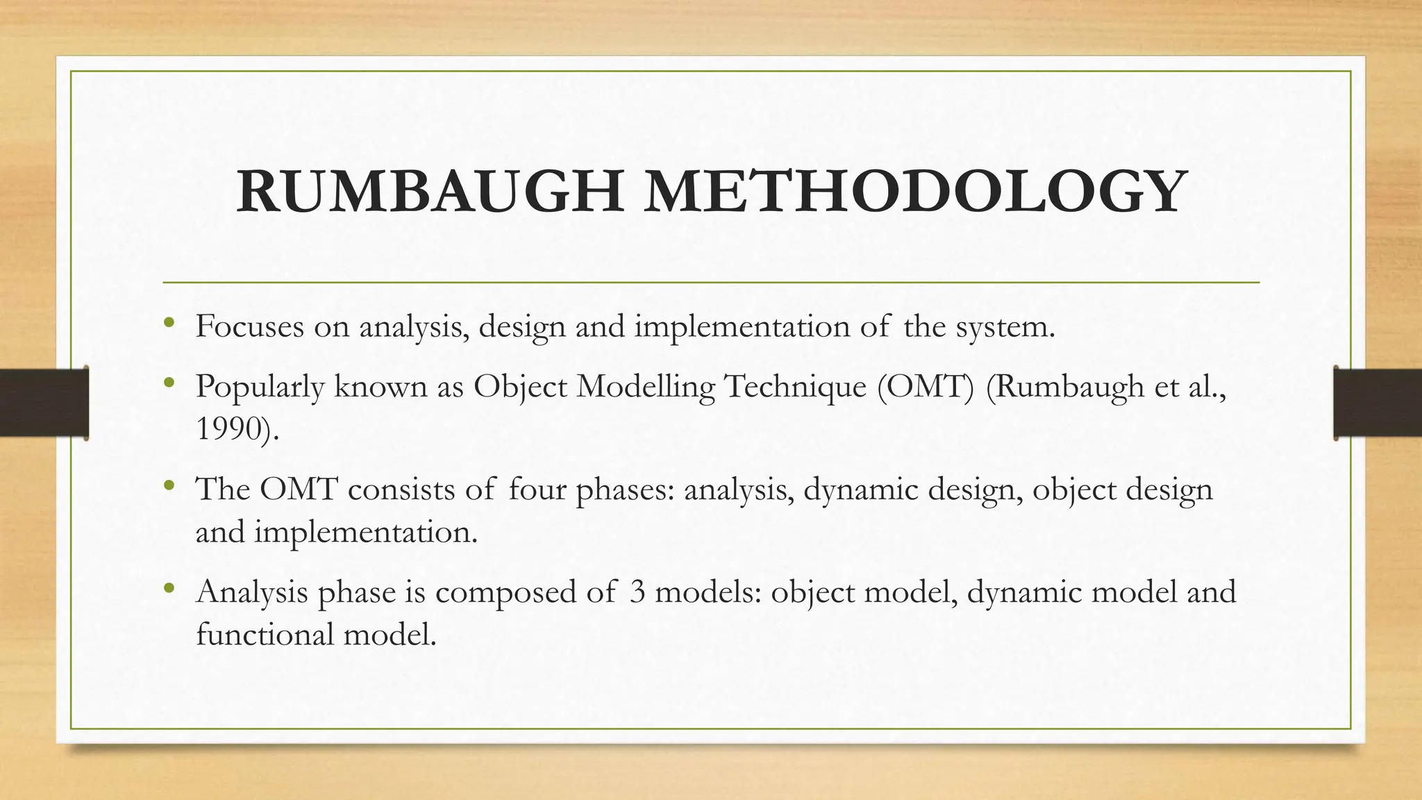 RUMBAUGH METHODOLOGY
• Focuses on analysis, design and implementation of the system.
• Popularly known as Object Modelling Technique (OMT) (Rumbaugh et al.,
1990).
• The OMT consists of four phases: analysis, dynamic design, object design
and implementation.
• Analysis phase is composed of 3 models: object model, dynamic model and
functional model.
 