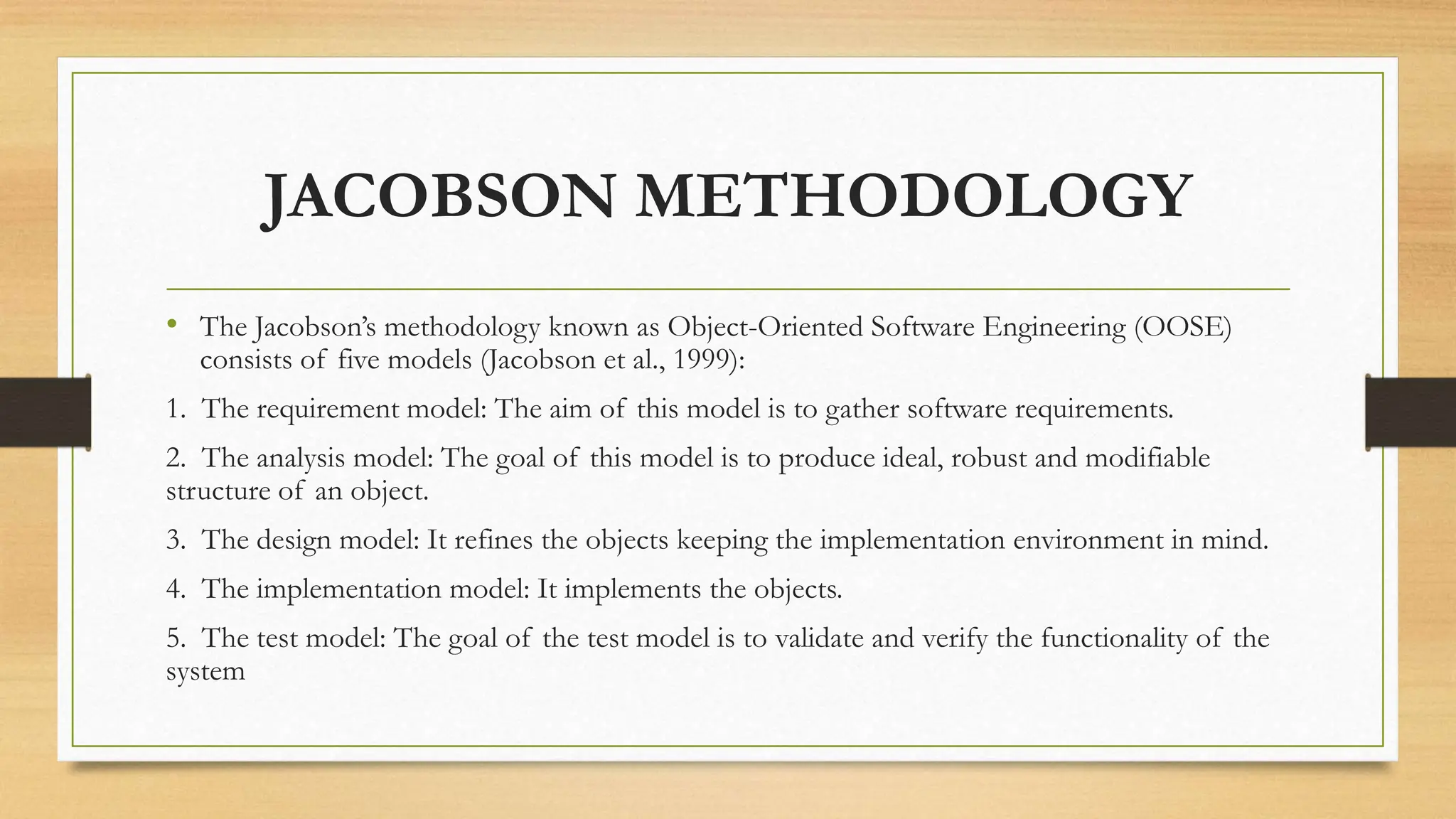 JACOBSON METHODOLOGY
• The Jacobson’s methodology known as Object-Oriented Software Engineering (OOSE)
consists of five models (Jacobson et al., 1999):
1. The requirement model: The aim of this model is to gather software requirements.
2. The analysis model: The goal of this model is to produce ideal, robust and modifiable
structure of an object.
3. The design model: It refines the objects keeping the implementation environment in mind.
4. The implementation model: It implements the objects.
5. The test model: The goal of the test model is to validate and verify the functionality of the
system
 