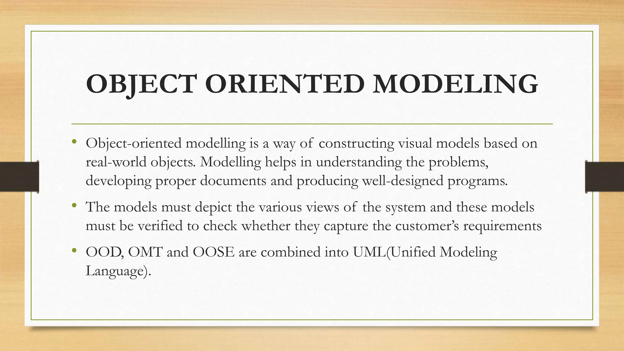 OBJECT ORIENTED MODELING
• Object-oriented modelling is a way of constructing visual models based on
real-world objects. Modelling helps in understanding the problems,
developing proper documents and producing well-designed programs.
• The models must depict the various views of the system and these models
must be verified to check whether they capture the customer’s requirements
• OOD, OMT and OOSE are combined into UML(Unified Modeling
Language).
 