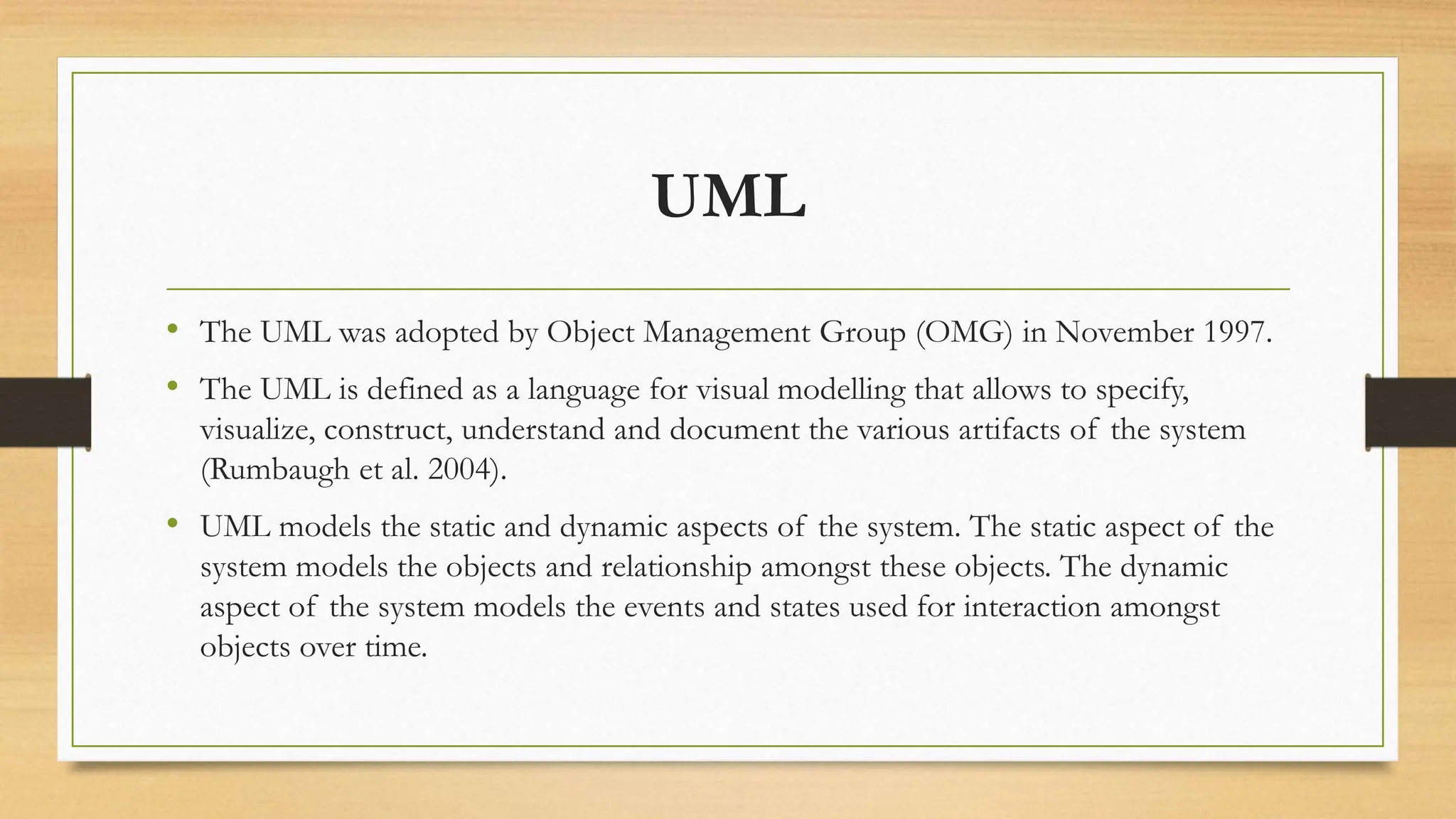 UML
• The UML was adopted by Object Management Group (OMG) in November 1997.
• The UML is defined as a language for visual modelling that allows to specify,
visualize, construct, understand and document the various artifacts of the system
(Rumbaugh et al. 2004).
• UML models the static and dynamic aspects of the system. The static aspect of the
system models the objects and relationship amongst these objects. The dynamic
aspect of the system models the events and states used for interaction amongst
objects over time.
 