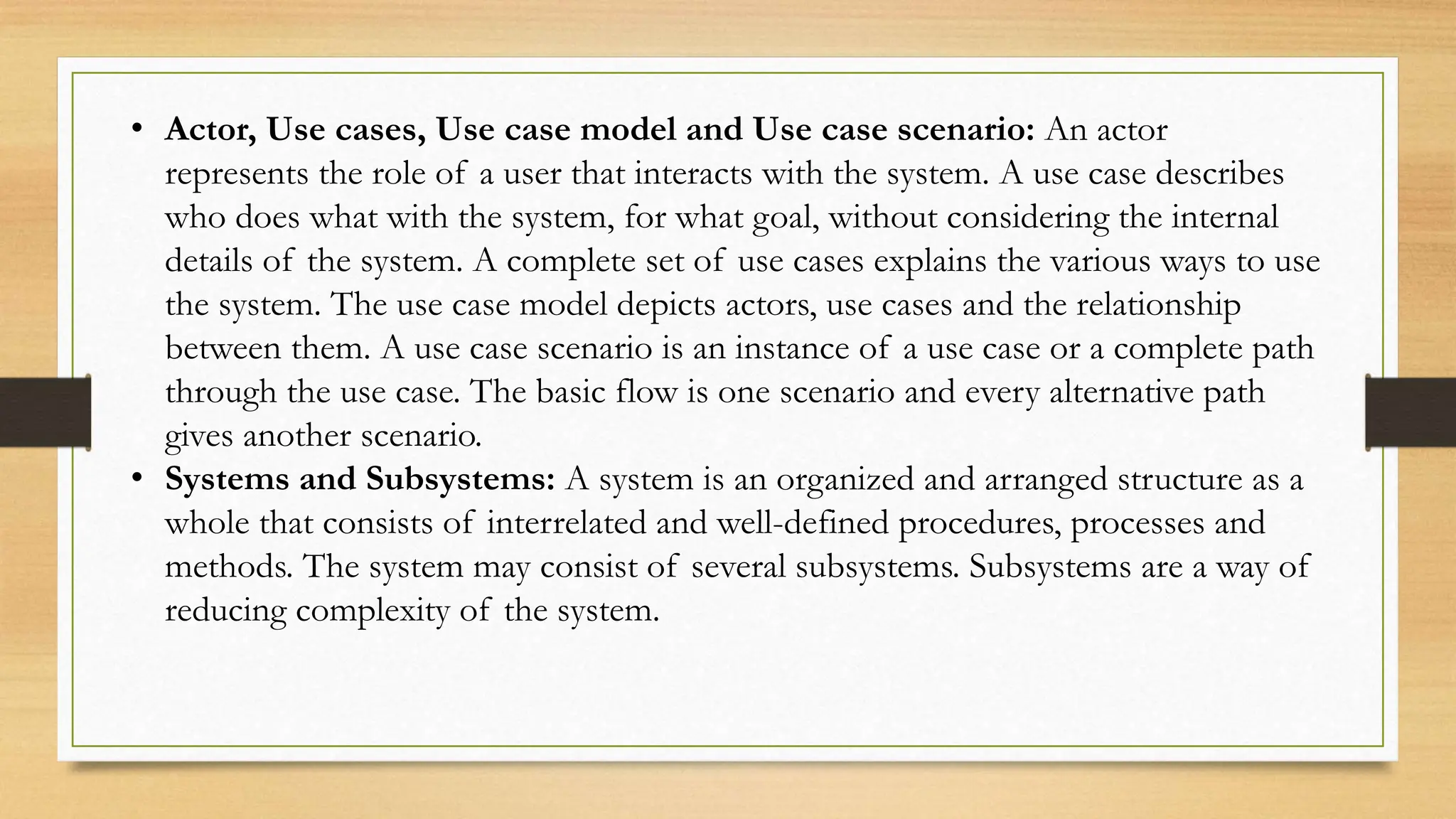 • Actor, Use cases, Use case model and Use case scenario: An actor
represents the role of a user that interacts with the system. A use case describes
who does what with the system, for what goal, without considering the internal
details of the system. A complete set of use cases explains the various ways to use
the system. The use case model depicts actors, use cases and the relationship
between them. A use case scenario is an instance of a use case or a complete path
through the use case. The basic flow is one scenario and every alternative path
gives another scenario.
• Systems and Subsystems: A system is an organized and arranged structure as a
whole that consists of interrelated and well-defined procedures, processes and
methods. The system may consist of several subsystems. Subsystems are a way of
reducing complexity of the system.
 
