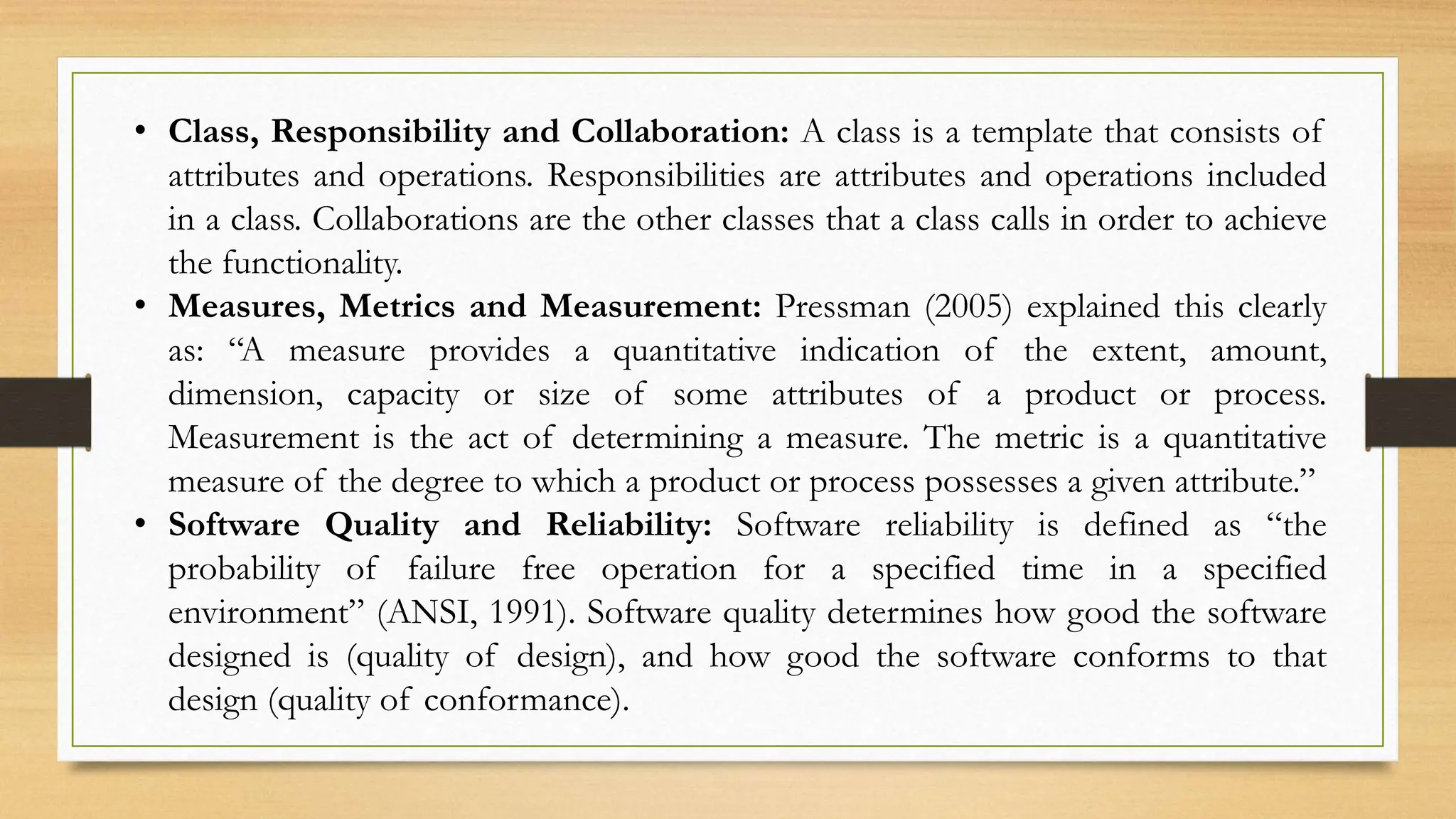 • Class, Responsibility and Collaboration: A class is a template that consists of
attributes and operations. Responsibilities are attributes and operations included
in a class. Collaborations are the other classes that a class calls in order to achieve
the functionality.
• Measures, Metrics and Measurement: Pressman (2005) explained this clearly
as: “A measure provides a quantitative indication of the extent, amount,
dimension, capacity or size of some attributes of a product or process.
Measurement is the act of determining a measure. The metric is a quantitative
measure of the degree to which a product or process possesses a given attribute.”
• Software Quality and Reliability: Software reliability is defined as “the
probability of failure free operation for a specified time in a specified
environment” (ANSI, 1991). Software quality determines how good the software
designed is (quality of design), and how good the software conforms to that
design (quality of conformance).
 