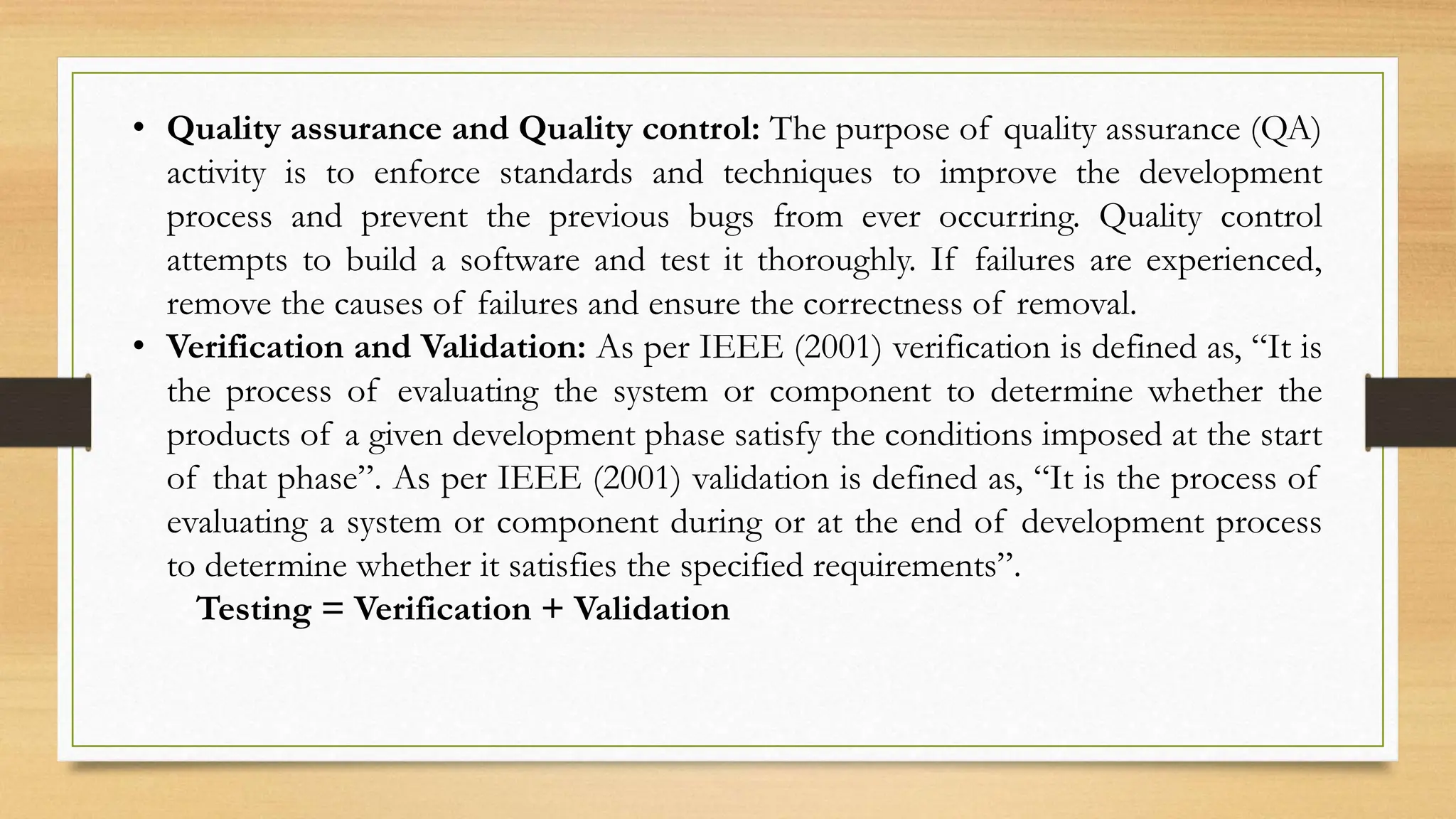• Quality assurance and Quality control: The purpose of quality assurance (QA)
activity is to enforce standards and techniques to improve the development
process and prevent the previous bugs from ever occurring. Quality control
attempts to build a software and test it thoroughly. If failures are experienced,
remove the causes of failures and ensure the correctness of removal.
• Verification and Validation: As per IEEE (2001) verification is defined as, “It is
the process of evaluating the system or component to determine whether the
products of a given development phase satisfy the conditions imposed at the start
of that phase”. As per IEEE (2001) validation is defined as, “It is the process of
evaluating a system or component during or at the end of development process
to determine whether it satisfies the specified requirements”.
Testing = Verification + Validation
 