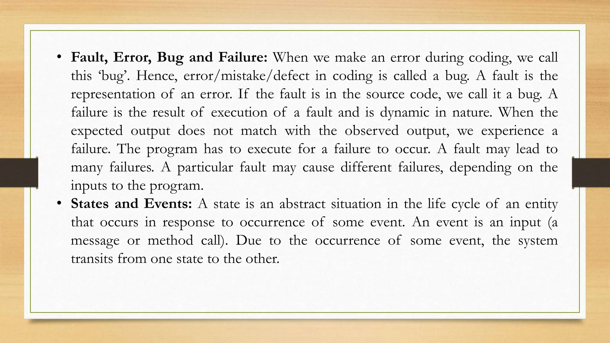 • Fault, Error, Bug and Failure: When we make an error during coding, we call
this ‘bug’. Hence, error/mistake/defect in coding is called a bug. A fault is the
representation of an error. If the fault is in the source code, we call it a bug. A
failure is the result of execution of a fault and is dynamic in nature. When the
expected output does not match with the observed output, we experience a
failure. The program has to execute for a failure to occur. A fault may lead to
many failures. A particular fault may cause different failures, depending on the
inputs to the program.
• States and Events: A state is an abstract situation in the life cycle of an entity
that occurs in response to occurrence of some event. An event is an input (a
message or method call). Due to the occurrence of some event, the system
transits from one state to the other.
 