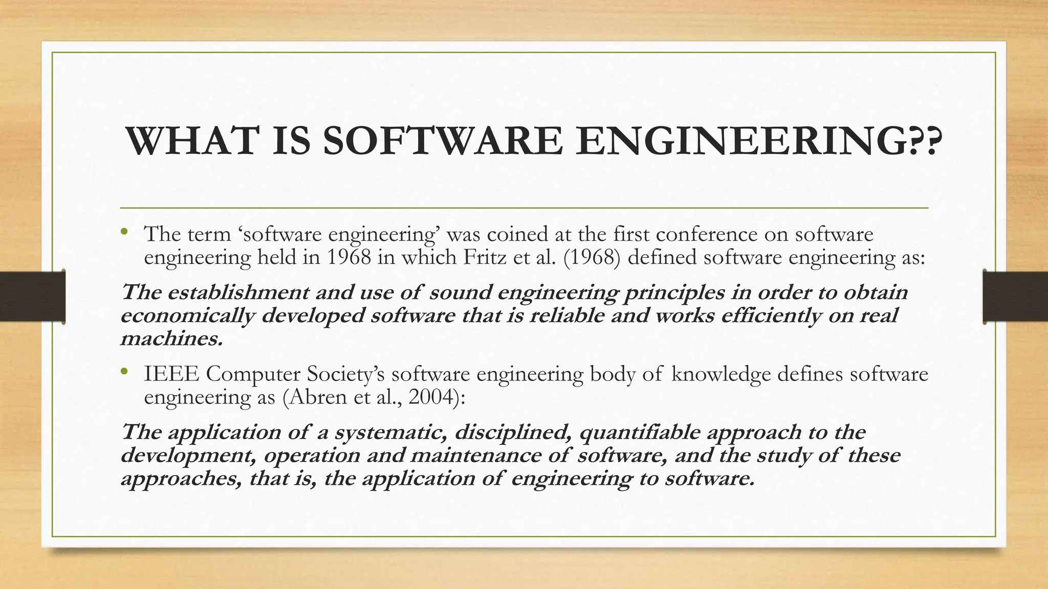 WHAT IS SOFTWARE ENGINEERING??
• The term ‘software engineering’ was coined at the first conference on software
engineering held in 1968 in which Fritz et al. (1968) defined software engineering as:
The establishment and use of sound engineering principles in order to obtain
economically developed software that is reliable and works efficiently on real
machines.
• IEEE Computer Society’s software engineering body of knowledge defines software
engineering as (Abren et al., 2004):
The application of a systematic, disciplined, quantifiable approach to the
development, operation and maintenance of software, and the study of these
approaches, that is, the application of engineering to software.
 