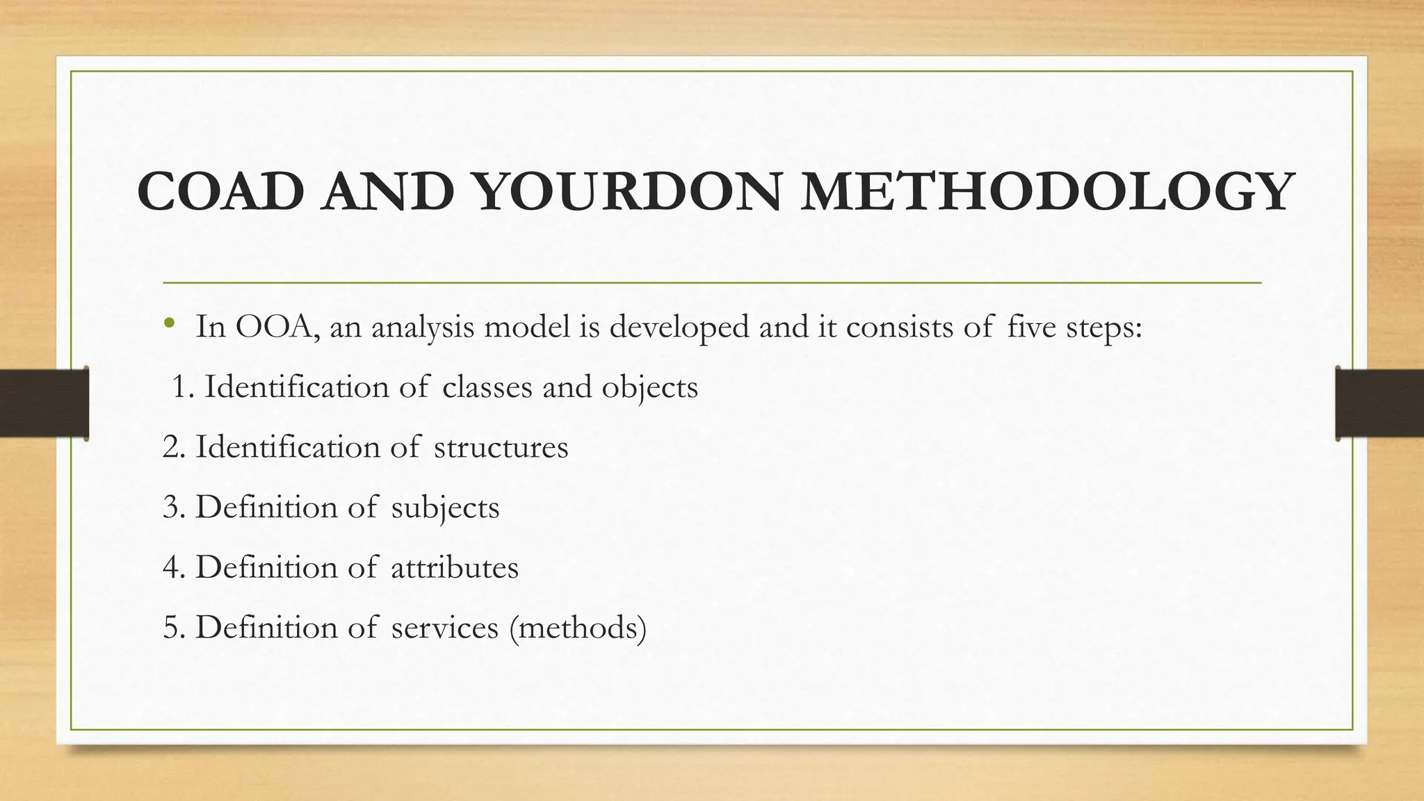 COAD AND YOURDON METHODOLOGY
• In OOA, an analysis model is developed and it consists of five steps:
1. Identification of classes and objects
2. Identification of structures
3. Definition of subjects
4. Definition of attributes
5. Definition of services (methods)
 