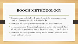 BOOCH METHODOLOGY
• The main concern of the Booch methodology is the iterative process and
creativity of designer in order to develop OOD.
• The Booch methodology follows incremental and iterative life cycle.
• It combines analysis, design an implementation and provides a sound object-
oriented software engineering process for analysts, designers and developers.
• The Booch methodology can be broadly divided into two processes: macro
process and micro process
 