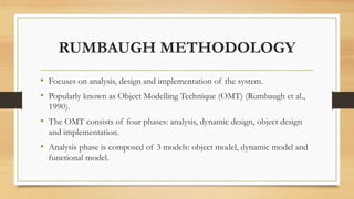 RUMBAUGH METHODOLOGY
• Focuses on analysis, design and implementation of the system.
• Popularly known as Object Modelling Technique (OMT) (Rumbaugh et al.,
1990).
• The OMT consists of four phases: analysis, dynamic design, object design
and implementation.
• Analysis phase is composed of 3 models: object model, dynamic model and
functional model.
 