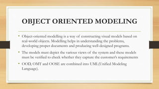 OBJECT ORIENTED MODELING
• Object-oriented modelling is a way of constructing visual models based on
real-world objects. Modelling helps in understanding the problems,
developing proper documents and producing well-designed programs.
• The models must depict the various views of the system and these models
must be verified to check whether they capture the customer’s requirements
• OOD, OMT and OOSE are combined into UML(Unified Modeling
Language).
 