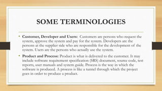 SOME TERMINOLOGIES
• Customer, Developer and Users: Customers are persons who request the
system, approve the system and pay for the system. Developers are the
persons at the supplier side who are responsible for the development of the
system. Users are the persons who actually use the system.
• Product and Process: Product is what is delivered to the customer. It may
include software requirement specification (SRS) document, source code, test
reports, user manuals and system guide. Process is the way in which the
software is produced. A process is like a tunnel through which the project
goes in order to produce a product.
 