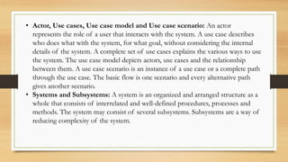 • Actor, Use cases, Use case model and Use case scenario: An actor
represents the role of a user that interacts with the system. A use case describes
who does what with the system, for what goal, without considering the internal
details of the system. A complete set of use cases explains the various ways to use
the system. The use case model depicts actors, use cases and the relationship
between them. A use case scenario is an instance of a use case or a complete path
through the use case. The basic flow is one scenario and every alternative path
gives another scenario.
• Systems and Subsystems: A system is an organized and arranged structure as a
whole that consists of interrelated and well-defined procedures, processes and
methods. The system may consist of several subsystems. Subsystems are a way of
reducing complexity of the system.
 