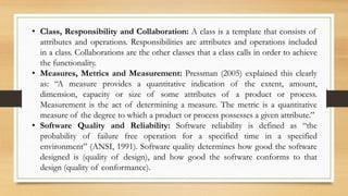 • Class, Responsibility and Collaboration: A class is a template that consists of
attributes and operations. Responsibilities are attributes and operations included
in a class. Collaborations are the other classes that a class calls in order to achieve
the functionality.
• Measures, Metrics and Measurement: Pressman (2005) explained this clearly
as: “A measure provides a quantitative indication of the extent, amount,
dimension, capacity or size of some attributes of a product or process.
Measurement is the act of determining a measure. The metric is a quantitative
measure of the degree to which a product or process possesses a given attribute.”
• Software Quality and Reliability: Software reliability is defined as “the
probability of failure free operation for a specified time in a specified
environment” (ANSI, 1991). Software quality determines how good the software
designed is (quality of design), and how good the software conforms to that
design (quality of conformance).
 