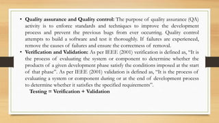 • Quality assurance and Quality control: The purpose of quality assurance (QA)
activity is to enforce standards and techniques to improve the development
process and prevent the previous bugs from ever occurring. Quality control
attempts to build a software and test it thoroughly. If failures are experienced,
remove the causes of failures and ensure the correctness of removal.
• Verification and Validation: As per IEEE (2001) verification is defined as, “It is
the process of evaluating the system or component to determine whether the
products of a given development phase satisfy the conditions imposed at the start
of that phase”. As per IEEE (2001) validation is defined as, “It is the process of
evaluating a system or component during or at the end of development process
to determine whether it satisfies the specified requirements”.
Testing = Verification + Validation
 