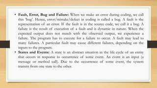• Fault, Error, Bug and Failure: When we make an error during coding, we call
this ‘bug’. Hence, error/mistake/defect in coding is called a bug. A fault is the
representation of an error. If the fault is in the source code, we call it a bug. A
failure is the result of execution of a fault and is dynamic in nature. When the
expected output does not match with the observed output, we experience a
failure. The program has to execute for a failure to occur. A fault may lead to
many failures. A particular fault may cause different failures, depending on the
inputs to the program.
• States and Events: A state is an abstract situation in the life cycle of an entity
that occurs in response to occurrence of some event. An event is an input (a
message or method call). Due to the occurrence of some event, the system
transits from one state to the other.
 