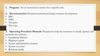 1. Program: Set of instructions written for a specific task.
2. Documentation: Documents produced during software development.
• SRS
• SDD
• Test plan
• Test suite
3. Operating Procedure Manuals: Prepared to help the customer to install, operate and
maintain the software
• Installation Manual
• Beginner’s guide
• System administration manual
• System overview
• Reference guide
 