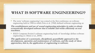 WHAT IS SOFTWARE ENGINEERING??
• The term ‘software engineering’ was coined at the first conference on software
engineering held in 1968 in which Fritz et al. (1968) defined software engineering as:
The establishment and use of sound engineering principles in order to obtain
economically developed software that is reliable and works efficiently on real
machines.
• IEEE Computer Society’s software engineering body of knowledge defines software
engineering as (Abren et al., 2004):
The application of a systematic, disciplined, quantifiable approach to the
development, operation and maintenance of software, and the study of these
approaches, that is, the application of engineering to software.
 