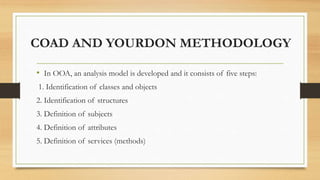 COAD AND YOURDON METHODOLOGY
• In OOA, an analysis model is developed and it consists of five steps:
1. Identification of classes and objects
2. Identification of structures
3. Definition of subjects
4. Definition of attributes
5. Definition of services (methods)
 