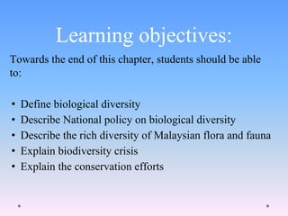 Learning objectives:
Towards the end of this chapter, students should be able
to:
• Define biological diversity
• Describe National policy on biological diversity
• Describe the rich diversity of Malaysian flora and fauna
• Explain biodiversity crisis
• Explain the conservation efforts
 