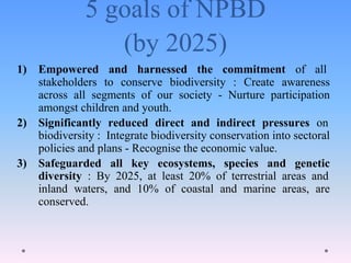 5 goals of NPBD
(by 2025)
1) Empowered and harnessed the commitment of all
stakeholders to conserve biodiversity : Create awareness
across all segments of our society - Nurture participation
amongst children and youth.
2) Significantly reduced direct and indirect pressures on
biodiversity : Integrate biodiversity conservation into sectoral
policies and plans - Recognise the economic value.
3) Safeguarded all key ecosystems, species and genetic
diversity : By 2025, at least 20% of terrestrial areas and
inland waters, and 10% of coastal and marine areas, are
conserved.
 