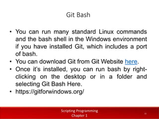 Git Bash
1
1
Dr. Aryaf Al-adwan, Autonomous
Systems Dept
• You can run many standard Linux commands
and the bash shell in the Windows environment
if you have installed Git, which includes a port
of bash.
• You can download Git from Git Website here.
• Once it’s installed, you can run bash by right-
clicking on the desktop or in a folder and
selecting Git Bash Here.
• https://gitforwindows.org/
11
 