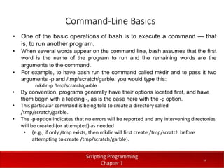 Command-Line Basics
1
4
Dr. Aryaf Al-adwan, Autonomous
Systems Dept
• One of the basic operations of bash is to execute a command — that
is, to run another program.
• When several words appear on the command line, bash assumes that the first
word is the name of the program to run and the remaining words are the
arguments to the command.
• For example, to have bash run the command called mkdir and to pass it two
arguments -p and /tmp/scratch/garble, you would type this:
mkdir -p /tmp/scratch/garble
• By convention, programs generally have their options located first, and have
them begin with a leading -, as is the case here with the -p option.
• This particular command is being told to create a directory called
/tmp/scratch/garble.
• The -p option indicates that no errors will be reported and any intervening directories
will be created (or attempted) as needed
• (e.g., if only /tmp exists, then mkdir will first create /tmp/scratch before
attempting to create /tmp/scratch/garble).
14
 