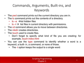Commands, Arguments, Built-ins, and
Keywords
1
5
Dr. Aryaf Al-adwan, Autonomous
Systems Dept
• The pwd command prints out the current directory you are in.
• The ls command prints out the contents of a directory.
• ls –a list hidden files
• ls –l  list files in current directory with permissions.
• The cd command allows you to move between directories.
• The mkdir creates directories.
• The touch used to create files.
• Don’t forget to specify what kind of file you are creating: for
example, touch index.html
• You can use the type command to identify whether a word is a
keyword, a built- in, a command, or none of those.
• The -t option keeps the output to a single word:
15
 
