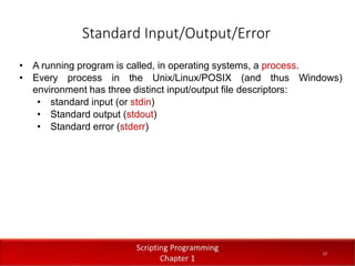 Standard Input/Output/Error
1
7
Dr. Aryaf Al-adwan, Autonomous
Systems Dept
• A running program is called, in operating systems, a process.
• Every process in the Unix/Linux/POSIX (and thus Windows)
environment has three distinct input/output file descriptors:
• standard input (or stdin)
• Standard output (stdout)
• Standard error (stderr)
17
 