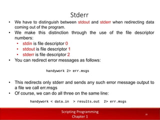 Stderr
1
9
Dr. Aryaf Al-adwan, Autonomous
Systems Dept
• We have to distinguish between stdout and stderr when redirecting data
coming out of the program.
• We make this distinction through the use of the file descriptor
numbers:
• stdin is file descriptor 0
• stdout is file descriptor 1
• stderr is file descriptor 2
• You can redirect error messages as follows:
• This redirects only stderr and sends any such error message output to
a file we call err.msgs
• Of course, we can do all three on the same line:
19
 