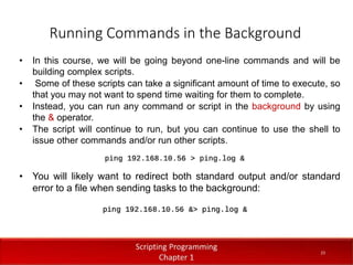 Running Commands in the Background
2
3
Dr. Aryaf Al-adwan, Autonomous
Systems Dept
• In this course, we will be going beyond one-line commands and will be
building complex scripts.
• Some of these scripts can take a significant amount of time to execute, so
that you may not want to spend time waiting for them to complete.
• Instead, you can run any command or script in the background by using
the & operator.
• The script will continue to run, but you can continue to use the shell to
issue other commands and/or run other scripts.
• You will likely want to redirect both standard output and/or standard
error to a file when sending tasks to the background:
23
 