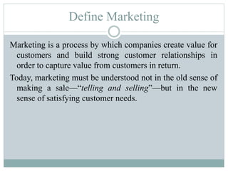 Define Marketing
Marketing is a process by which companies create value for
customers and build strong customer relationships in
order to capture value from customers in return.
Today, marketing must be understood not in the old sense of
making a sale—“telling and selling”—but in the new
sense of satisfying customer needs.
 