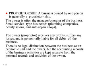 1-10
 PROPRIETORSHIP A business owned by one person
is generally a proprietor- ship.
The owner is often the manager/operator of the business.
Small service- type businesses (plumbing companies,
beauty salons, and auto repair shops).
The owner (proprietor) receives any profits, suffers any
losses, and is person- ally liable for all debts of the
business.
There is no legal distinction between the business as an
economic unit and the owner, but the accounting records
of the business activities are kept separate from the
personal records and activities of the owner.
 