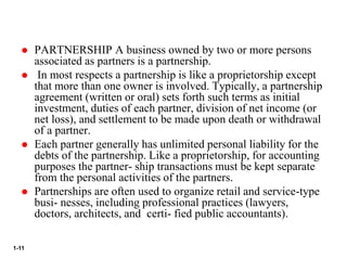 1-11
 PARTNERSHIP A business owned by two or more persons
associated as partners is a partnership.
 In most respects a partnership is like a proprietorship except
that more than one owner is involved. Typically, a partnership
agreement (written or oral) sets forth such terms as initial
investment, duties of each partner, division of net income (or
net loss), and settlement to be made upon death or withdrawal
of a partner.
 Each partner generally has unlimited personal liability for the
debts of the partnership. Like a proprietorship, for accounting
purposes the partner- ship transactions must be kept separate
from the personal activities of the partners.
 Partnerships are often used to organize retail and service-type
busi- nesses, including professional practices (lawyers,
doctors, architects, and certi- fied public accountants).
 