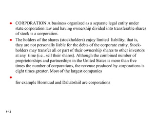 1-12
 CORPORATION A business organized as a separate legal entity under
state corporation law and having ownership divided into transferable shares
of stock is a corporation.
 The holders of the shares (stockholders) enjoy limited liability; that is,
they are not personally liable for the debts of the corporate entity. Stock-
holders may transfer all or part of their ownership shares to other investors
at any time (i.e., sell their shares). Although the combined number of
proprietorships and partnerships in the United States is more than five
times the number of corporations, the revenue produced by corporations is
eight times greater. Most of the largest companies

for example Hormuud and Dahabshiil are corporations
 