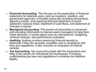 1-6
1. Financial Accounting: This focuses on the preparation of financial
statements for external users, such as investors, creditors, and
government agencies. It includes topics like recording transactions,
adjusting entries, and preparing financial statements (income
statement, balance sheet, statement of cash flows, and statement of
changes in equity).
2. Managerial Accounting: This branch of accounting is concerned
with providing information to internal users (managers) to help them
make decisions. It covers topics such as cost behavior, budgeting,
variance analysis, and performance evaluation.
3. Auditing: Auditing involves examining financial records to
determine if they are accurate, complete, and in compliance with
laws and regulations. It also includes an evaluation of internal
controls.
4. Tax Accounting: Tax accounting deals with the preparation and
filing of tax returns for individuals and businesses. It involves
understanding tax laws and regulations to minimize tax liabilities
legally.
 