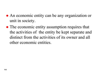 1-9
 An economic entity can be any organization or
unit in society.
 The economic entity assumption requires that
the activities of the entity be kept separate and
distinct from the activities of its owner and all
other economic entities.
 