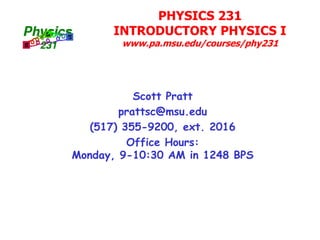 PHYSICS 231
INTRODUCTORY PHYSICS I
www.pa.msu.edu/courses/phy231
Scott Pratt
prattsc@msu.edu
(517) 355-9200, ext. 2016
Office Hours:
Monday, 9-10:30 AM in 1248 BPS
 