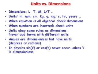 Units vs. Dimensions
• Dimensions: L, T, M, L/T …
• Units: m, mm, cm, kg, g, mg, s, hr, years …
• When equation is all algebra: check dimensions
• When numbers are inserted: check units
• Units obey same rules as dimensions:
Never add terms with different units
• Angles are dimensionless but have units
(degrees or radians)
• In physics sin(Y) or cos(Y) never occur unless Y
is dimensionless
 