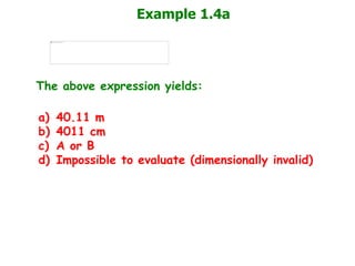 Example 1.4a
The above expression yields:
a) 40.11 m
b) 4011 cm
c) A or B
d) Impossible to evaluate (dimensionally invalid)
 