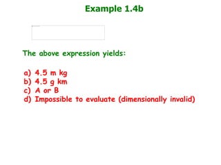 Example 1.4b
The above expression yields:
a) 4.5 m kg
b) 4.5 g km
c) A or B
d) Impossible to evaluate (dimensionally invalid)
 