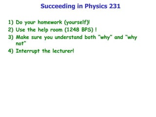 Succeeding in Physics 231
1) Do your homework (yourself)!
2) Use the help room (1248 BPS) !
3) Make sure you understand both “why” and “why
not”
4) Interrupt the lecturer!
 
