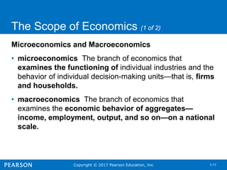 Copyright © 2017 Pearson Education, Inc. 1-11
The Scope of Economics (1 of 2)
Microeconomics and Macroeconomics
• microeconomics The branch of economics that
examines the functioning of individual industries and the
behavior of individual decision-making units—that is, firms
and households.
• macroeconomics The branch of economics that
examines the economic behavior of aggregates—
income, employment, output, and so on—on a national
scale.
 